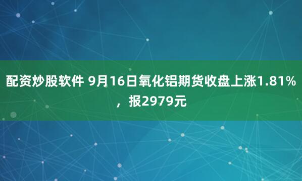 配资炒股软件 9月16日氧化铝期货收盘上涨1.81%，报2979元