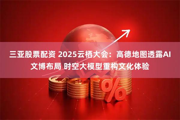 三亚股票配资 2025云栖大会：高德地图透露AI文博布局 时空大模型重构文化体验