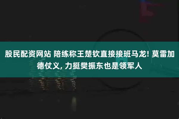 股民配资网站 陪练称王楚钦直接接班马龙! 莫雷加德仗义, 力挺樊振东也是领军人