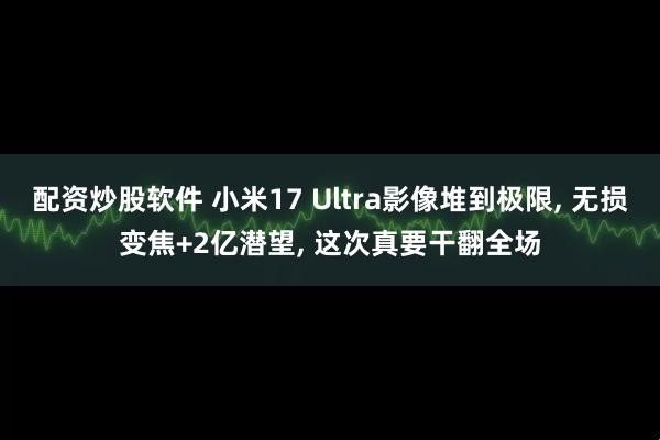 配资炒股软件 小米17 Ultra影像堆到极限, 无损变焦+2亿潜望, 这次真要干翻全场