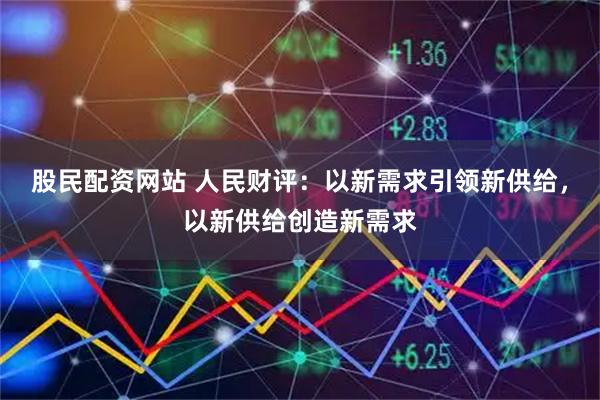 股民配资网站 人民财评：以新需求引领新供给，以新供给创造新需求