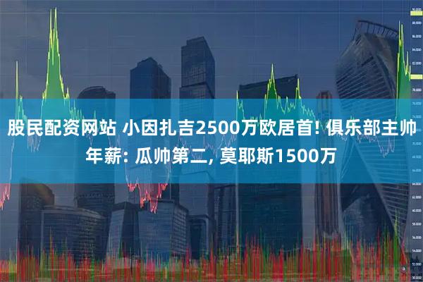 股民配资网站 小因扎吉2500万欧居首! 俱乐部主帅年薪: 瓜帅第二, 莫耶斯1500万