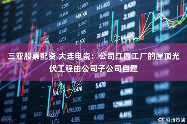 三亚股票配资 大连电瓷：公司江西工厂的屋顶光伏工程由公司子公司自建