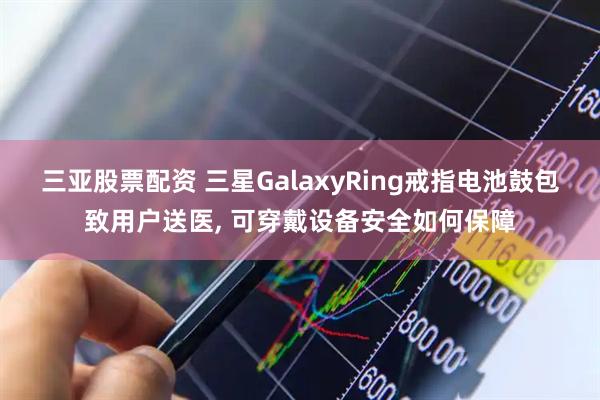 三亚股票配资 三星GalaxyRing戒指电池鼓包致用户送医, 可穿戴设备安全如何保障