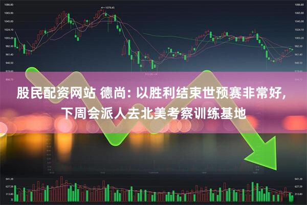 股民配资网站 德尚: 以胜利结束世预赛非常好, 下周会派人去北美考察训练基地