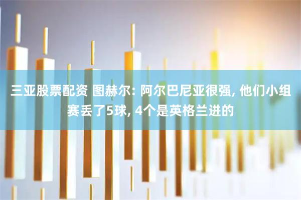 三亚股票配资 图赫尔: 阿尔巴尼亚很强, 他们小组赛丢了5球, 4个是英格兰进的