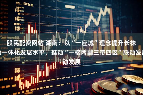 股民配资网站 湖南：以“一座城”理念提升长株潭一体化发展水平，推动“一核两副三带四区”联动发展