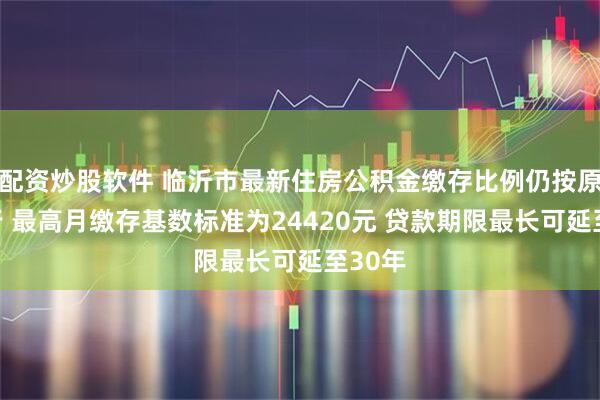 配资炒股软件 临沂市最新住房公积金缴存比例仍按原规执行 最高月缴存基数标准为24420元 贷款期限最长可延至30年