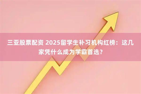 三亚股票配资 2025留学生补习机构红榜：这几家凭什么成为学霸首选？