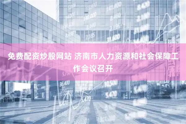 免费配资炒股网站 济南市人力资源和社会保障工作会议召开