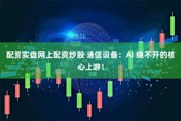 配资实盘网上配资炒股 通信设备：AI 绕不开的核心上游！