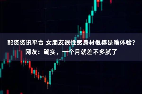 配资资讯平台 女朋友很性感身材很棒是啥体验？网友：确实，一个月就差不多腻了