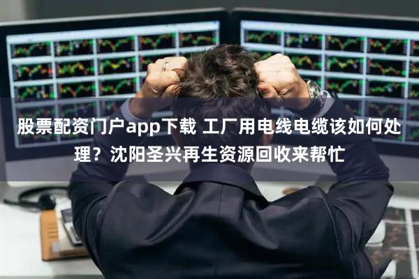 股票配资门户app下载 工厂用电线电缆该如何处理？沈阳圣兴再生资源回收来帮忙